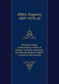 Relazioni degli ambasciatori veneti al Senato; raccolte, annotate, ed edite da Eugenio Alberi, a spese di una societa