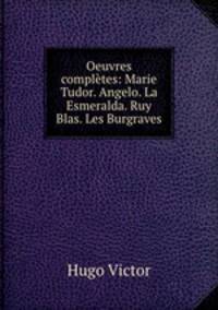 Oeuvres completes: Marie Tudor. Angelo. La Esmeralda. Ruy Blas. Les Burgraves