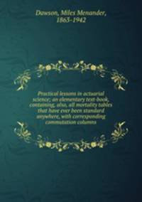 Practical lessons in actuarial science; an elementary text-book, containing, also, all mortality tables that have ever been standard anywhere, with corresponding commutation columns