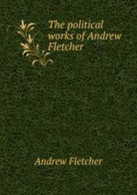 The political works of Andrew Fletcher .