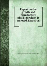 Report on the growth and manufacture of silk: to which is annexed, Essays on .