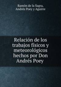 Relacion de los trabajos fisicos y meteorologicos hechos por Don Andres Poey .