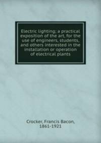 Electric lighting; a practical exposition of the art, for the use of engineers, students, and others interested in the installation or operation of electrical plants
