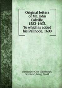 Original letters of Mr. John Colville, 1582-1603. To which is added his Palinode, 1600