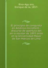 El principio de conquista en Ame?rica microform : discurso de apertura del an?o escolar de 1893 leido en la Universidad Mayor de San Ma?rcos de Lima