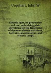 Electric light, its production and use, embodying plain directions for the treatment of dynamo-electric machines, batteries, accumulators, and electric lamps
