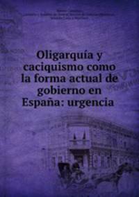 Oligarquia y caciquismo como la forma actual de gobierno en Espana: urgencia .