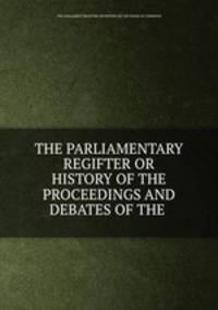 THE PARLIAMENTARY REGIFTER OR HISTORY OF THE PROCEEDINGS AND DEBATES OF THE .