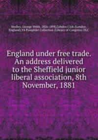 England under free trade. An address delivered to the Sheffield junior liberal association, 8th November, 1881