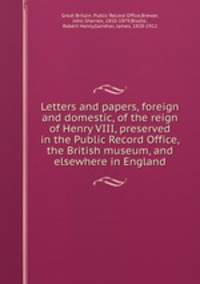 Letters and papers, foreign and domestic, of the reign of Henry VIII, preserved in the Public Record Office, the British museum, and elsewhere in England