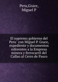 El supremo gobierno del Peru? con Miguel P. Grace, expediente y documentos referentes a la Empresa minera y ferrocarril del Callao al Cerro de Pasco