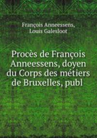 Proces de Francois Anneessens, doyen du Corps des metiers de Bruxelles, publ .