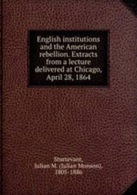 English institutions and the American rebellion. Extracts from a lecture delivered at Chicago, April 28, 1864