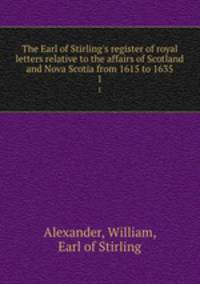 The Earl of Stirling`s register of royal letters relative to the affairs of Scotland and Nova Scotia from 1615 to 1635. 1