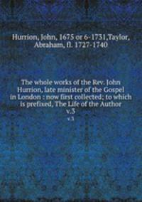 The whole works of the Rev. John Hurrion, late minister of the Gospel in London : now first collected; to which is prefixed, The Life of the Author. v.3