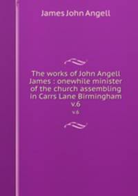 The works of John Angell James : onewhile minister of the church assembling in Carrs Lane Birmingham. v.6
