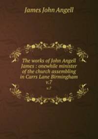 The works of John Angell James : onewhile minister of the church assembling in Carrs Lane Birmingham. v.7