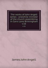 The works of John Angell James : onewhile minister of the church assembling in Carrs Lane Birmingham. v.16