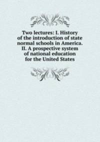 Two lectures: I. History of the introduction of state normal schools in America. II. A prospective system of national education for the United States
