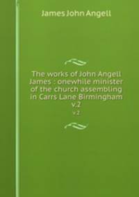 The works of John Angell James : onewhile minister of the church assembling in Carrs Lane Birmingham. v.2