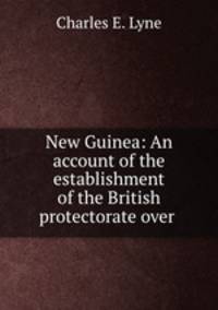 New Guinea: An account of the establishment of the British protectorate over .