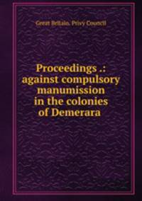 Proceedings .: against compulsory manumission in the colonies of Demerara .