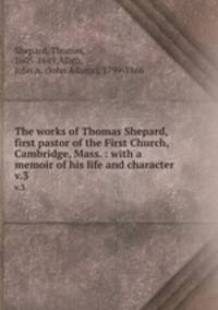 The works of Thomas Shepard, first pastor of the First Church, Cambridge, Mass. : with a memoir of his life and character . v.3