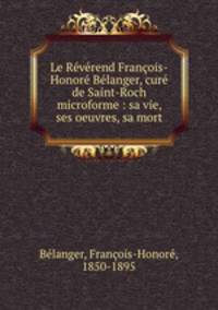 Le Reverend Francois-Honore Belanger, cure de Saint-Roch microforme : sa vie, ses oeuvres, sa mort