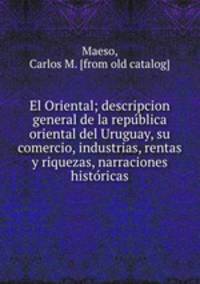 El Oriental; descripcion general de la repu?blica oriental del Uruguay, su comercio, industrias, rentas y riquezas, narraciones histo?ricas