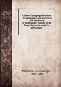 A view of congregationalism : its principles, and doctrines : the testimony of ecclesiasticl history in its favor, its practice and its advantages