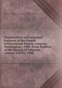 Organization and sessional business of the Fourth International fishery congress, Washington . 1908. From Bulletin of the Bureau of fisheries, volume XXVIII, 1908
