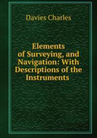 Elements of Surveying, and Navigation: With Descriptions of the Instruments .