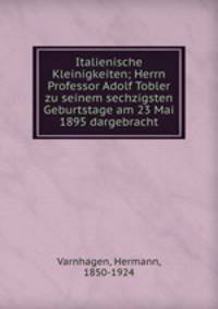 Italienische Kleinigkeiten; Herrn Professor Adolf Tobler zu seinem sechzigsten Geburtstage am 23 Mai 1895 dargebracht