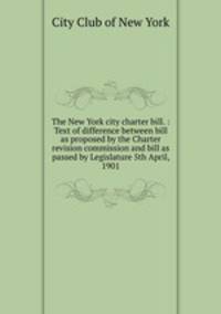 The New York city charter bill. : Text of difference between bill as proposed by the Charter revision commission and bill as passed by Legislature 5th April, 1901
