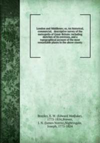 London and Middlesex; or, An historical, commercial, & descriptive survey of the metropolis of Great-Britain: including sketches of its environs, and a topographical account of the most remarkable places in the above county