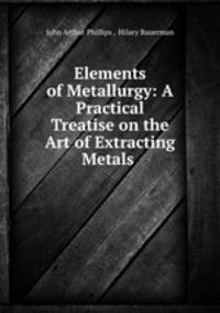 Elements of Metallurgy: A Practical Treatise on the Art of Extracting Metals .