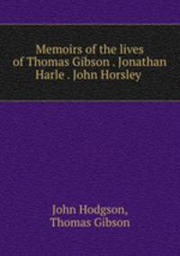 Memoirs of the lives of Thomas Gibson . Jonathan Harle . John Horsley .