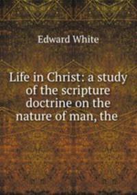 Life in Christ: a study of the scripture doctrine on the nature of man, the .