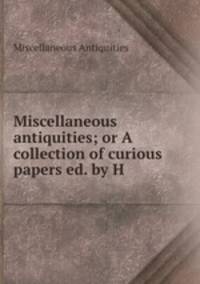 Miscellaneous antiquities; or A collection of curious papers ed. by H .