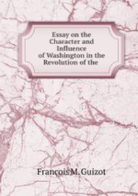 Essay on the Character and Influence of Washington in the Revolution of the .