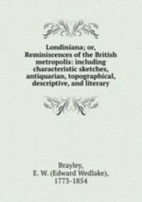Londiniana; or, Reminiscences of the British metropolis: including characteristic sketches, antiquarian, topographical, descriptive, and literary