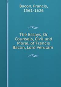 The Essays, Or Counsels, Civil and Moral, of Francis Bacon, Lord Verulam .