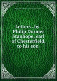 Letters . by . Philip Dormer Stanhope, earl of Chesterfield, to his son .