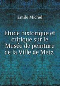Etude historique et critique sur le Musee de peinture de la Ville de Metz .