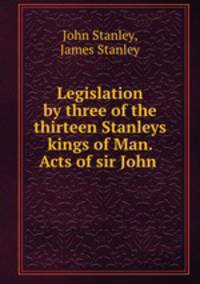 Legislation by three of the thirteen Stanleys kings of Man. Acts of sir John .
