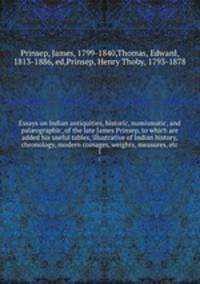 Essays on Indian antiquities, historic, numismatic, and palographic, of the late James Prinsep, to which are added his useful tables, illustrative of Indian history, chronology, modern coinages, weights, measures, etc. 1