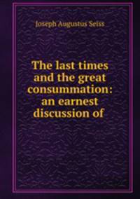 The last times and the great consummation: an earnest discussion of .