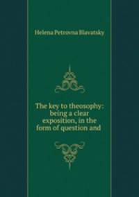 The key to theosophy: being a clear exposition, in the form of question and .