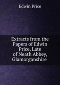 Extracts from the Papers of Edwin Price, Late of Neath Abbey, Glamorganshire .