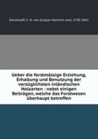 Ueber die forstmassige Erziehung, Erhaltung und Benutzung der vorzuglichsten inlandischen Holzarten : nebst einigen Beitragen, welche das Forstwesen uberhaupt betreffen